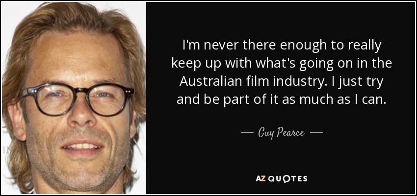 I'm never there enough to really keep up with what's going on in the Australian film industry. I just try and be part of it as much as I can. - Guy Pearce