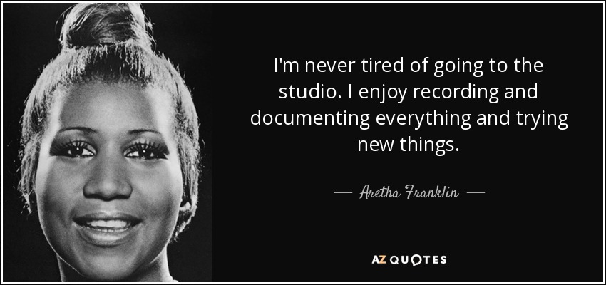I'm never tired of going to the studio. I enjoy recording and documenting everything and trying new things. - Aretha Franklin