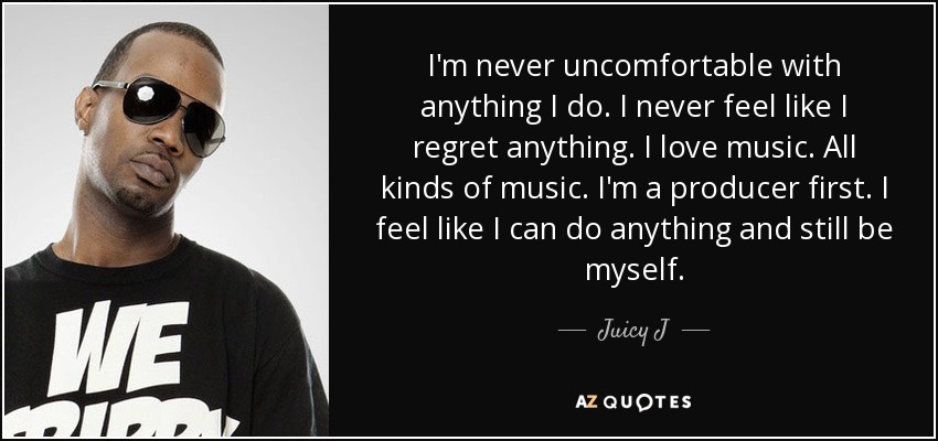 I'm never uncomfortable with anything I do. I never feel like I regret anything. I love music. All kinds of music. I'm a producer first. I feel like I can do anything and still be myself. - Juicy J