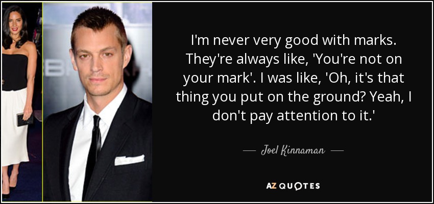 I'm never very good with marks. They're always like, 'You're not on your mark'. I was like, 'Oh, it's that thing you put on the ground? Yeah, I don't pay attention to it.' - Joel Kinnaman