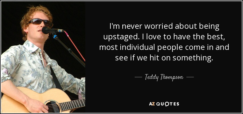 I'm never worried about being upstaged. I love to have the best, most individual people come in and see if we hit on something. - Teddy Thompson