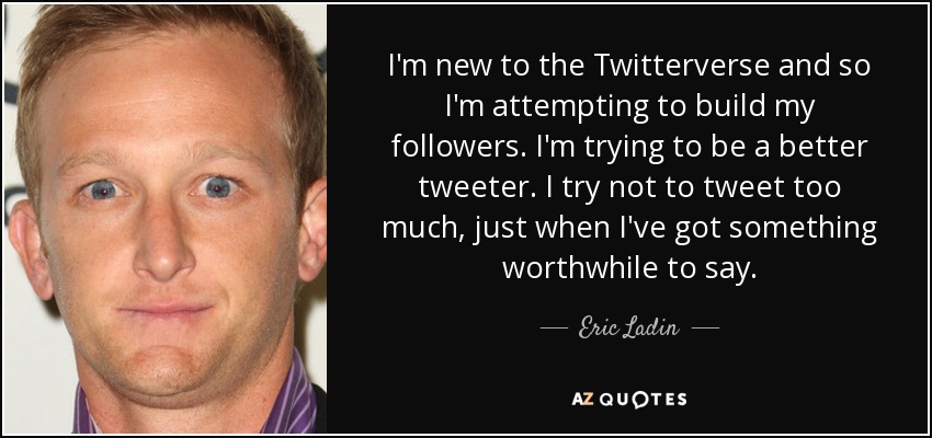 I'm new to the Twitterverse and so I'm attempting to build my followers. I'm trying to be a better tweeter. I try not to tweet too much, just when I've got something worthwhile to say. - Eric Ladin