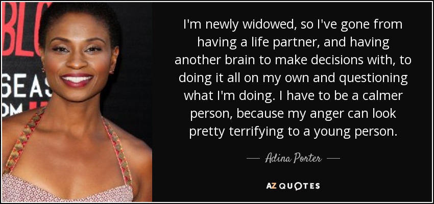 I'm newly widowed, so I've gone from having a life partner, and having another brain to make decisions with, to doing it all on my own and questioning what I'm doing. I have to be a calmer person, because my anger can look pretty terrifying to a young person. - Adina Porter