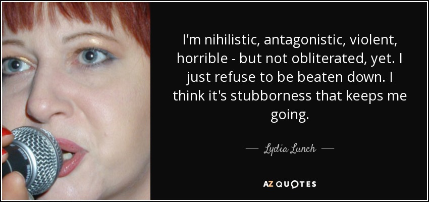 I'm nihilistic, antagonistic, violent, horrible - but not obliterated, yet. I just refuse to be beaten down. I think it's stubborness that keeps me going. - Lydia Lunch