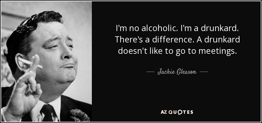 I'm no alcoholic. I'm a drunkard. There's a difference. A drunkard doesn't like to go to meetings. - Jackie Gleason