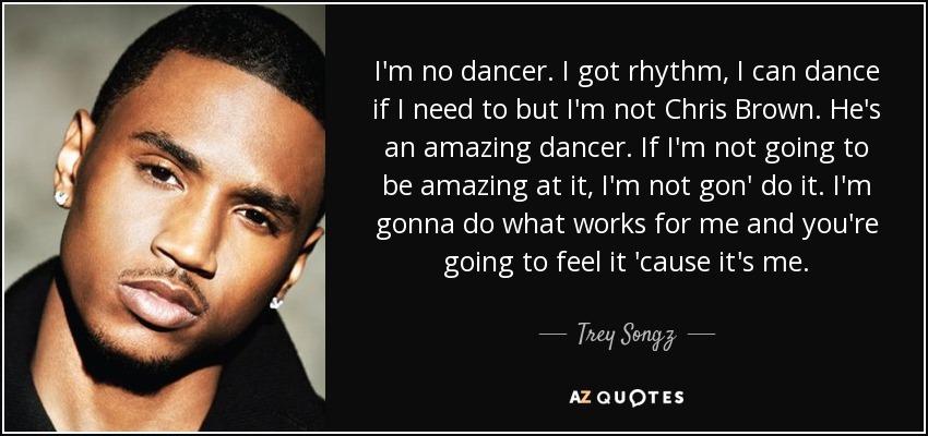 I'm no dancer. I got rhythm, I can dance if I need to but I'm not Chris Brown. He's an amazing dancer. If I'm not going to be amazing at it, I'm not gon' do it. I'm gonna do what works for me and you're going to feel it 'cause it's me. - Trey Songz
