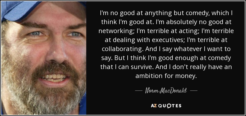 I'm no good at anything but comedy, which I think I'm good at. I'm absolutely no good at networking; I'm terrible at acting; I'm terrible at dealing with executives; I'm terrible at collaborating. And I say whatever I want to say. But I think I'm good enough at comedy that I can survive. And I don't really have an ambition for money. - Norm MacDonald