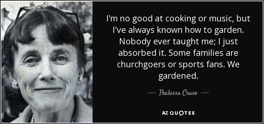 I'm no good at cooking or music, but I've always known how to garden. Nobody ever taught me; I just absorbed it. Some families are churchgoers or sports fans. We gardened. - Thalassa Cruso