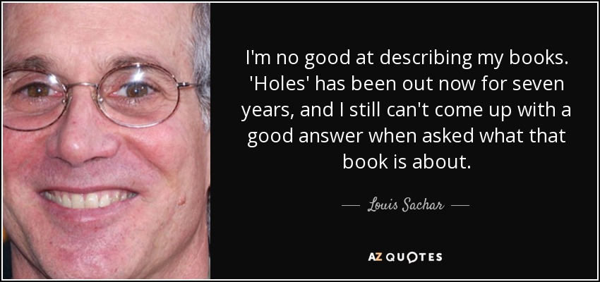 I'm no good at describing my books. 'Holes' has been out now for seven years, and I still can't come up with a good answer when asked what that book is about. - Louis Sachar