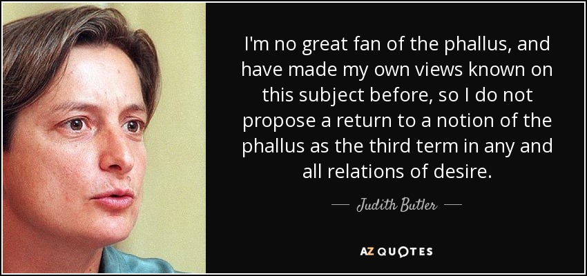 I'm no great fan of the phallus, and have made my own views known on this subject before, so I do not propose a return to a notion of the phallus as the third term in any and all relations of desire. - Judith Butler