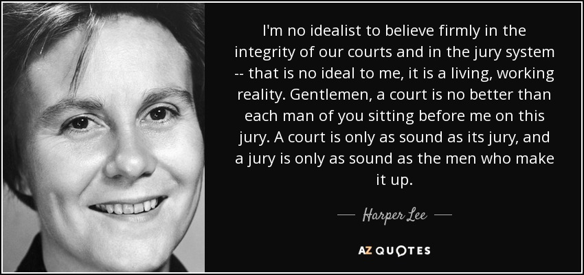I'm no idealist to believe firmly in the integrity of our courts and in the jury system -- that is no ideal to me, it is a living, working reality. Gentlemen, a court is no better than each man of you sitting before me on this jury. A court is only as sound as its jury, and a jury is only as sound as the men who make it up. - Harper Lee