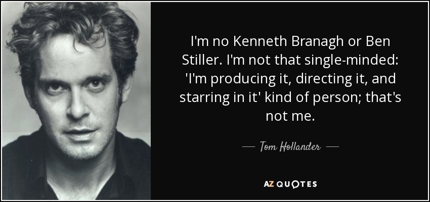 I'm no Kenneth Branagh or Ben Stiller. I'm not that single-minded: 'I'm producing it, directing it, and starring in it' kind of person; that's not me. - Tom Hollander