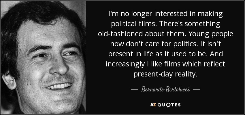 I'm no longer interested in making political films. There's something old-fashioned about them. Young people now don't care for politics. It isn't present in life as it used to be. And increasingly I like films which reflect present-day reality. - Bernardo Bertolucci