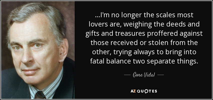 ...I'm no longer the scales most lovers are, weighing the deeds and gifts and treasures proffered against those received or stolen from the other, trying always to bring into fatal balance two separate things. - Gore Vidal