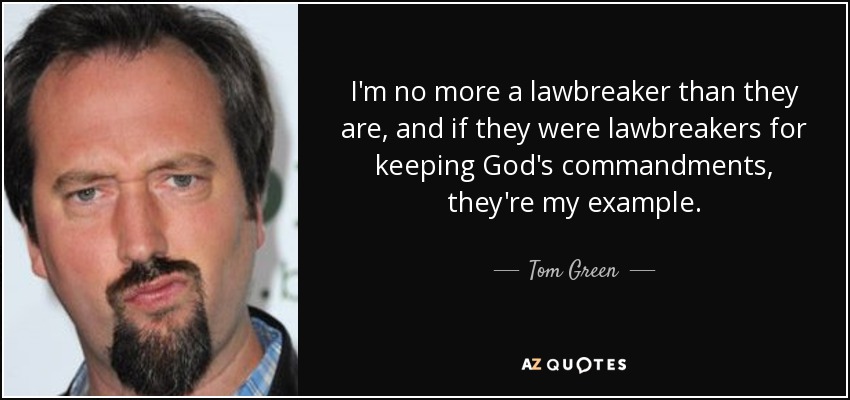 I'm no more a lawbreaker than they are , and if they were lawbreakers for keeping God's commandments, they're my example. - Tom Green