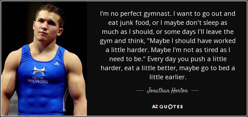 I'm no perfect gymnast. I want to go out and eat junk food, or I maybe don't sleep as much as I should, or some days I'll leave the gym and think, 