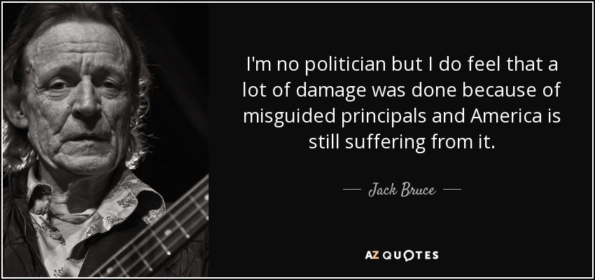 I'm no politician but I do feel that a lot of damage was done because of misguided principals and America is still suffering from it. - Jack Bruce