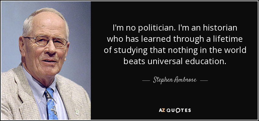 I'm no politician. I'm an historian who has learned through a lifetime of studying that nothing in the world beats universal education. - Stephen Ambrose