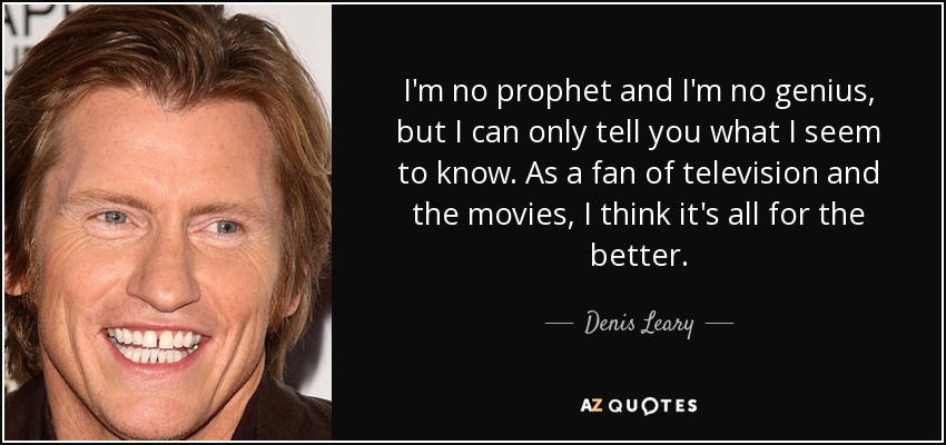 I'm no prophet and I'm no genius, but I can only tell you what I seem to know. As a fan of television and the movies, I think it's all for the better. - Denis Leary