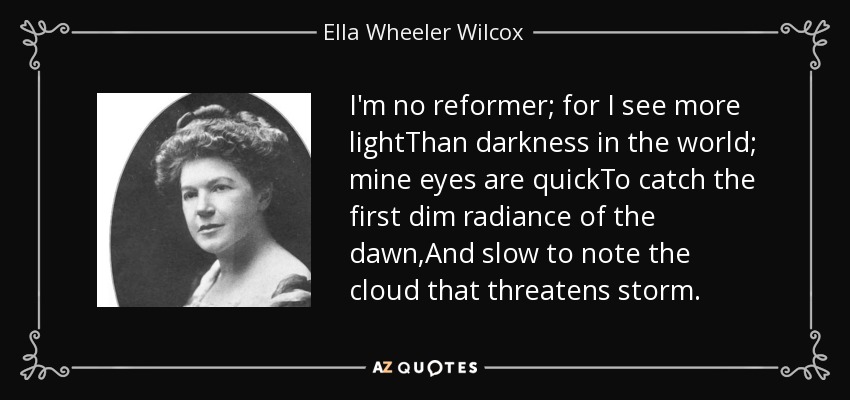 I'm no reformer; for I see more lightThan darkness in the world; mine eyes are quickTo catch the first dim radiance of the dawn,And slow to note the cloud that threatens storm. - Ella Wheeler Wilcox