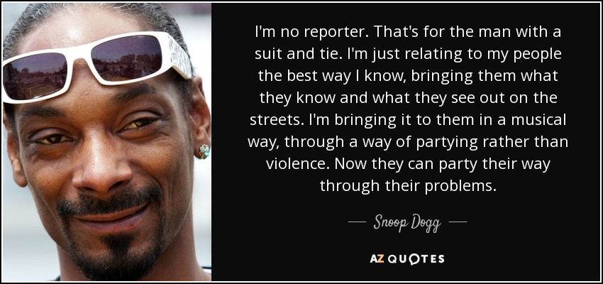 I'm no reporter. That's for the man with a suit and tie. I'm just relating to my people the best way I know, bringing them what they know and what they see out on the streets. I'm bringing it to them in a musical way, through a way of partying rather than violence. Now they can party their way through their problems. - Snoop Dogg