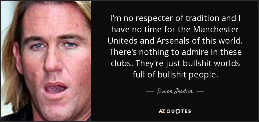 I'm no respecter of tradition and I have no time for the Manchester Uniteds and Arsenals of this world. There's nothing to admire in these clubs. They're just bullshit worlds full of bullshit people. - Simon Jordan