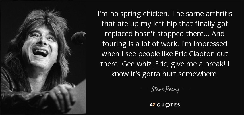 I'm no spring chicken. The same arthritis that ate up my left hip that finally got replaced hasn't stopped there... And touring is a lot of work. I'm impressed when I see people like Eric Clapton out there. Gee whiz, Eric, give me a break! I know it's gotta hurt somewhere. - Steve Perry