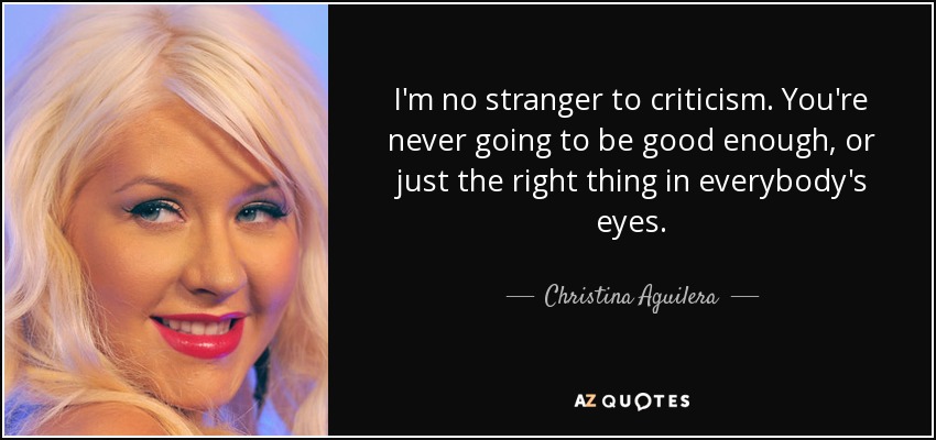 I'm no stranger to criticism. You're never going to be good enough, or just the right thing in everybody's eyes. - Christina Aguilera