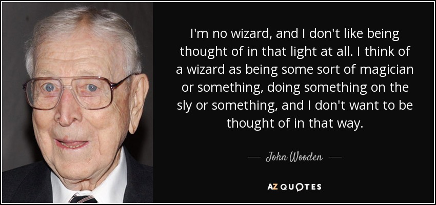 I'm no wizard, and I don't like being thought of in that light at all. I think of a wizard as being some sort of magician or something, doing something on the sly or something, and I don't want to be thought of in that way. - John Wooden