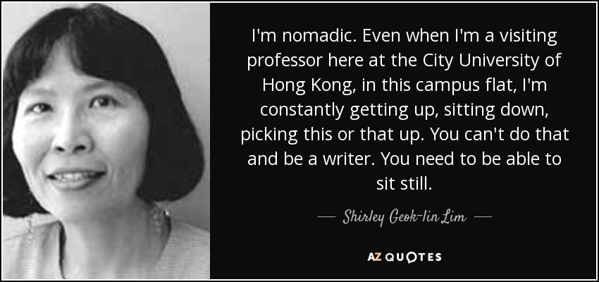 I'm nomadic. Even when I'm a visiting professor here at the City University of Hong Kong, in this campus flat, I'm constantly getting up, sitting down, picking this or that up. You can't do that and be a writer. You need to be able to sit still. - Shirley Geok-lin Lim