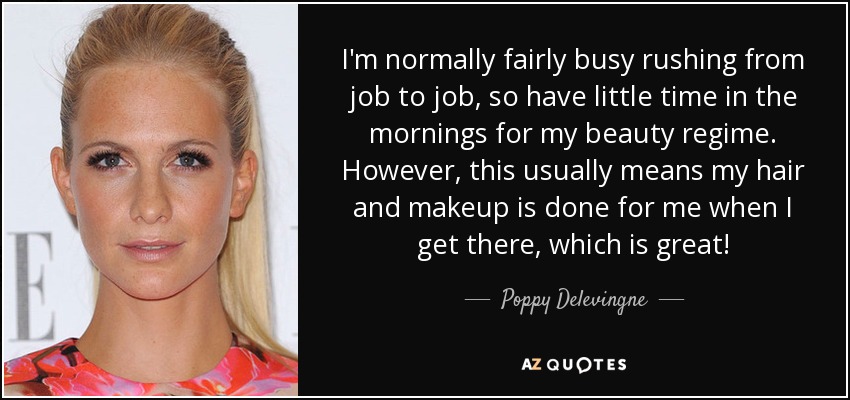 I'm normally fairly busy rushing from job to job, so have little time in the mornings for my beauty regime. However, this usually means my hair and makeup is done for me when I get there, which is great! - Poppy Delevingne