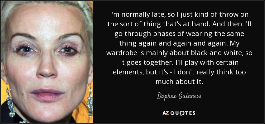 I'm normally late, so I just kind of throw on the sort of thing that's at hand. And then I'll go through phases of wearing the same thing again and again and again. My wardrobe is mainly about black and white, so it goes together. I'll play with certain elements, but it's - I don't really think too much about it. - Daphne Guinness