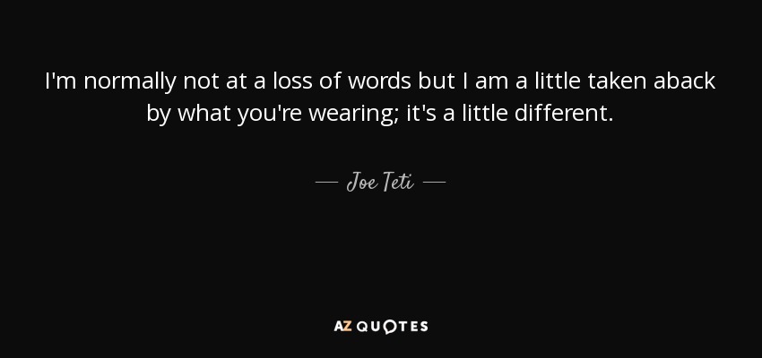 I'm normally not at a loss of words but I am a little taken aback by what you're wearing; it's a little different. - Joe Teti