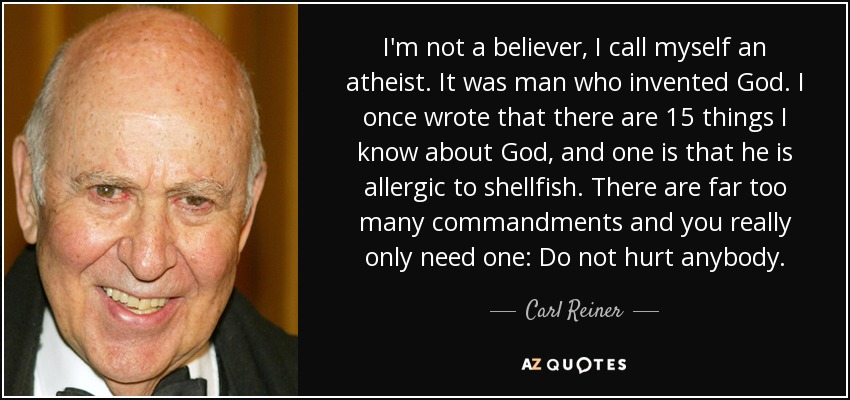 I'm not a believer, I call myself an atheist. It was man who invented God. I once wrote that there are 15 things I know about God, and one is that he is allergic to shellfish. There are far too many commandments and you really only need one: Do not hurt anybody. - Carl Reiner
