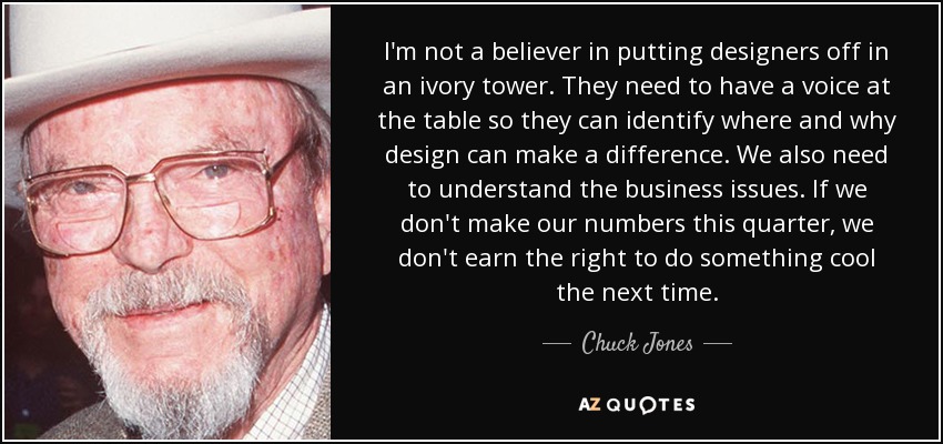 I'm not a believer in putting designers off in an ivory tower. They need to have a voice at the table so they can identify where and why design can make a difference. We also need to understand the business issues. If we don't make our numbers this quarter, we don't earn the right to do something cool the next time. - Chuck Jones