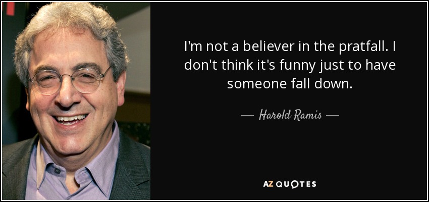 I'm not a believer in the pratfall. I don't think it's funny just to have someone fall down. - Harold Ramis