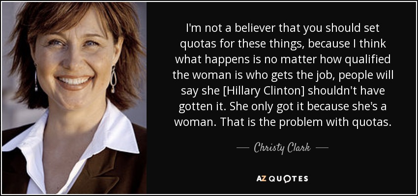 I'm not a believer that you should set quotas for these things, because I think what happens is no matter how qualified the woman is who gets the job, people will say she [Hillary Clinton] shouldn't have gotten it. She only got it because she's a woman. That is the problem with quotas. - Christy Clark