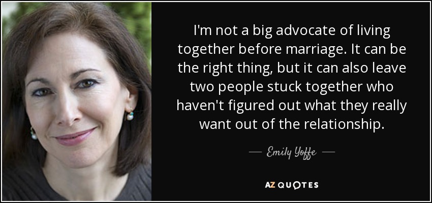 I'm not a big advocate of living together before marriage. It can be the right thing, but it can also leave two people stuck together who haven't figured out what they really want out of the relationship. - Emily Yoffe