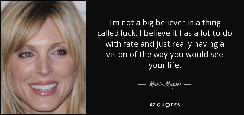 I'm not a big believer in a thing called luck. I believe it has a lot to do with fate and just really having a vision of the way you would see your life. - Marla Maples