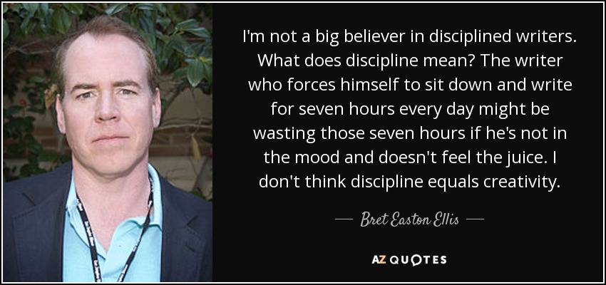 I'm not a big believer in disciplined writers. What does discipline mean? The writer who forces himself to sit down and write for seven hours every day might be wasting those seven hours if he's not in the mood and doesn't feel the juice. I don't think discipline equals creativity. - Bret Easton Ellis