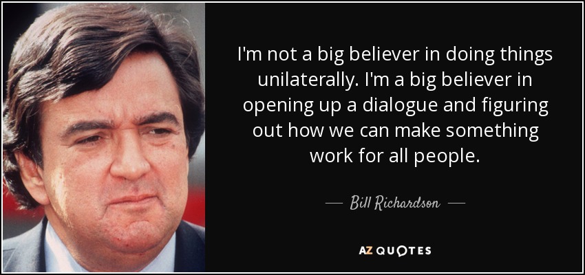 I'm not a big believer in doing things unilaterally. I'm a big believer in opening up a dialogue and figuring out how we can make something work for all people. - Bill Richardson