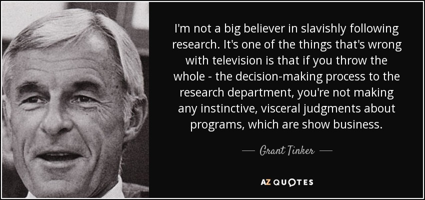 I'm not a big believer in slavishly following research. It's one of the things that's wrong with television is that if you throw the whole - the decision-making process to the research department, you're not making any instinctive, visceral judgments about programs, which are show business. - Grant Tinker