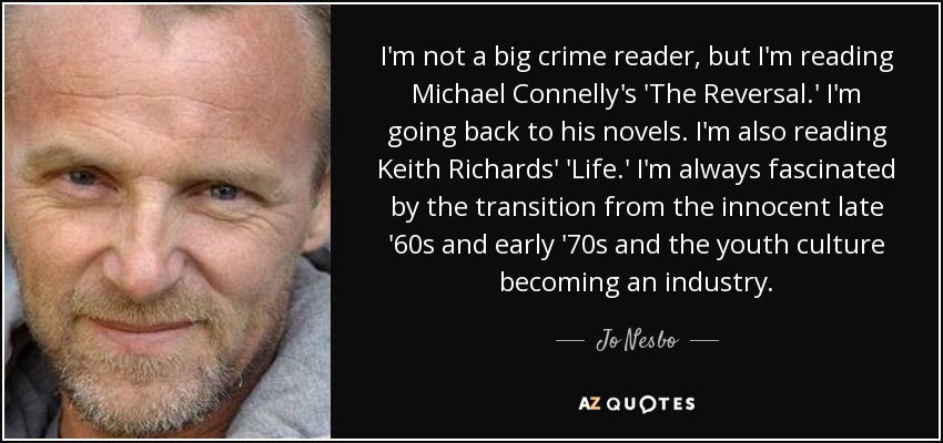 I'm not a big crime reader, but I'm reading Michael Connelly's 'The Reversal.' I'm going back to his novels. I'm also reading Keith Richards' 'Life.' I'm always fascinated by the transition from the innocent late '60s and early '70s and the youth culture becoming an industry. - Jo Nesbo