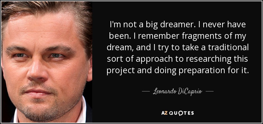 I'm not a big dreamer. I never have been. I remember fragments of my dream, and I try to take a traditional sort of approach to researching this project and doing preparation for it. - Leonardo DiCaprio