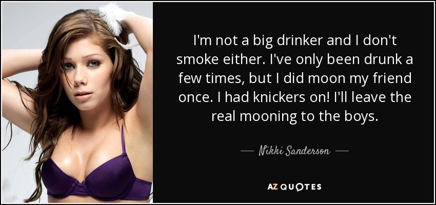 I'm not a big drinker and I don't smoke either. I've only been drunk a few times, but I did moon my friend once. I had knickers on! I'll leave the real mooning to the boys. - Nikki Sanderson