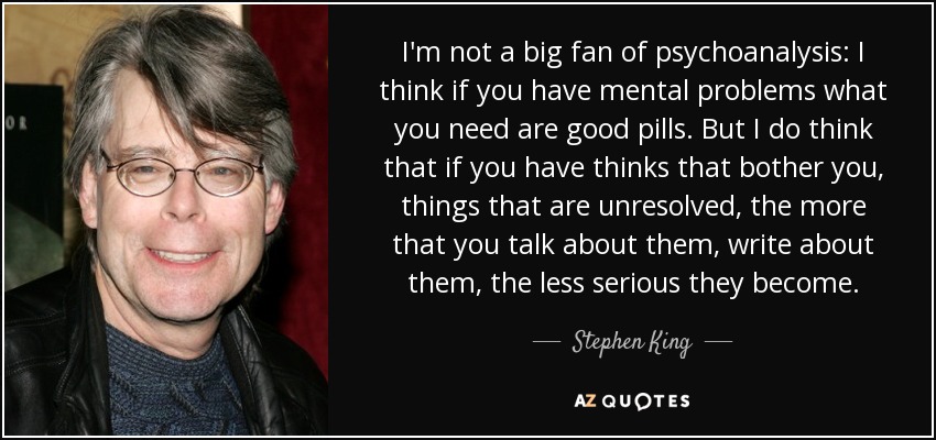 I'm not a big fan of psychoanalysis: I think if you have mental problems what you need are good pills. But I do think that if you have thinks that bother you, things that are unresolved, the more that you talk about them, write about them, the less serious they become. - Stephen King