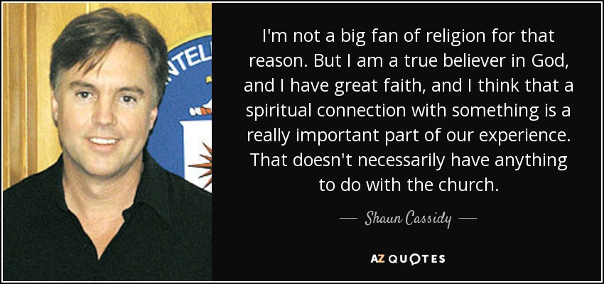I'm not a big fan of religion for that reason. But I am a true believer in God, and I have great faith, and I think that a spiritual connection with something is a really important part of our experience. That doesn't necessarily have anything to do with the church. - Shaun Cassidy
