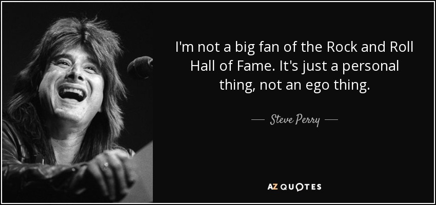 I'm not a big fan of the Rock and Roll Hall of Fame. It's just a personal thing, not an ego thing. - Steve Perry