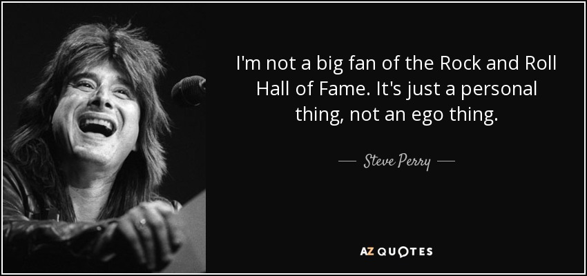 I'm not a big fan of the Rock and Roll Hall of Fame. It's just a personal thing, not an ego thing. - Steve Perry