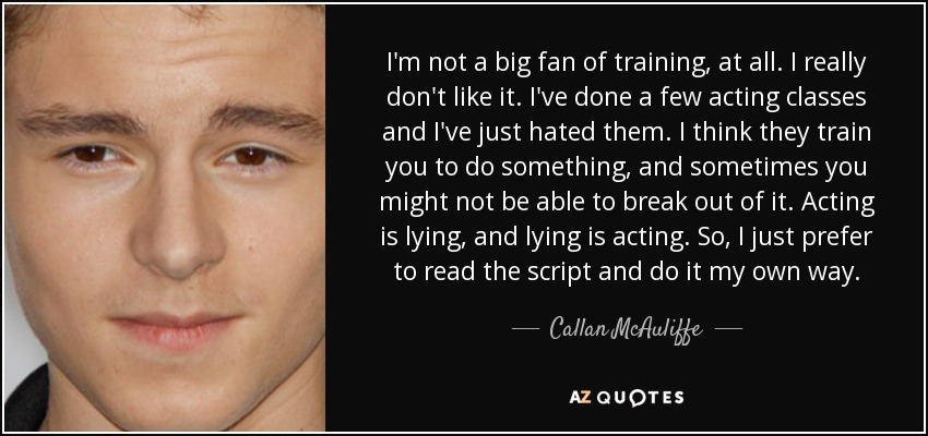 I'm not a big fan of training, at all. I really don't like it. I've done a few acting classes and I've just hated them. I think they train you to do something, and sometimes you might not be able to break out of it. Acting is lying, and lying is acting. So, I just prefer to read the script and do it my own way. - Callan McAuliffe